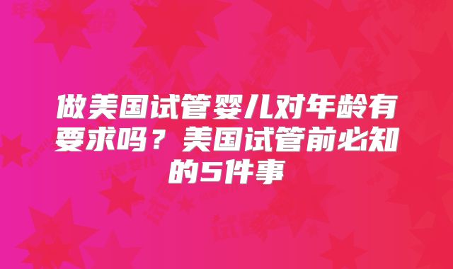 做美国试管婴儿对年龄有要求吗？美国试管前必知的5件事