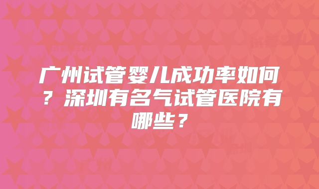 广州试管婴儿成功率如何？深圳有名气试管医院有哪些？