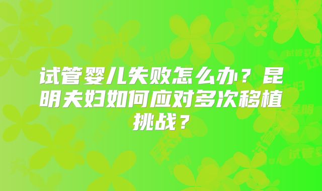 试管婴儿失败怎么办？昆明夫妇如何应对多次移植挑战？