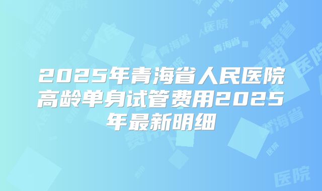 2025年青海省人民医院高龄单身试管费用2025年最新明细