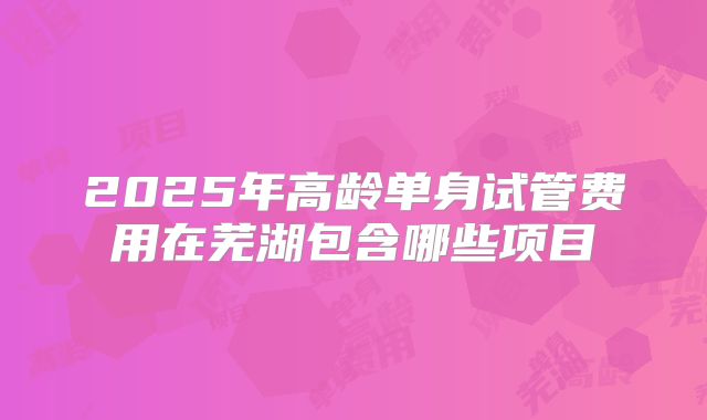 2025年高龄单身试管费用在芜湖包含哪些项目