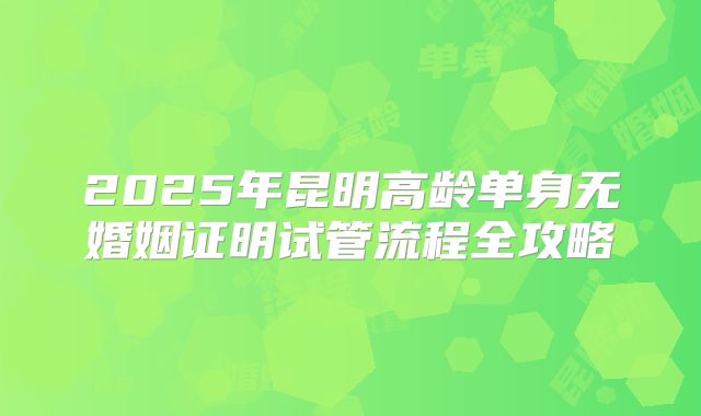 2025年昆明高龄单身无婚姻证明试管流程全攻略