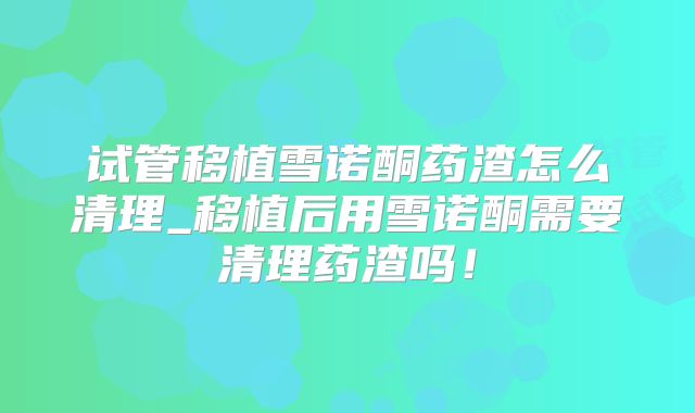 试管移植雪诺酮药渣怎么清理_移植后用雪诺酮需要清理药渣吗！