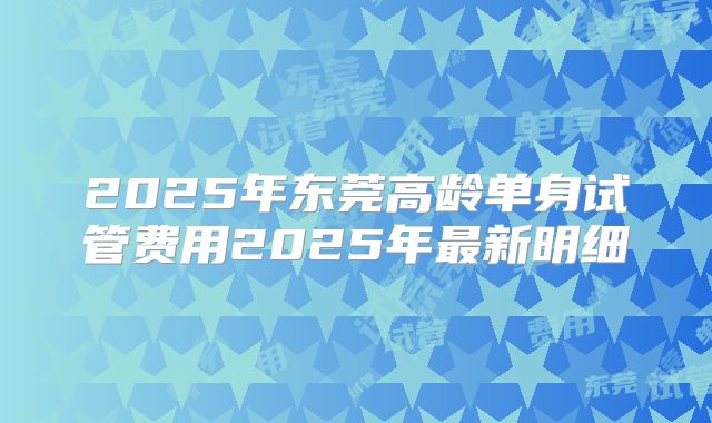 2025年东莞高龄单身试管费用2025年最新明细