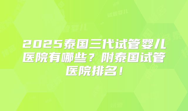 2025泰国三代试管婴儿医院有哪些？附泰国试管医院排名！