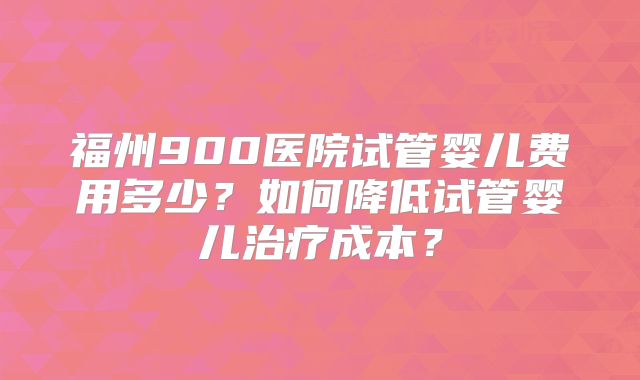 福州900医院试管婴儿费用多少？如何降低试管婴儿治疗成本？