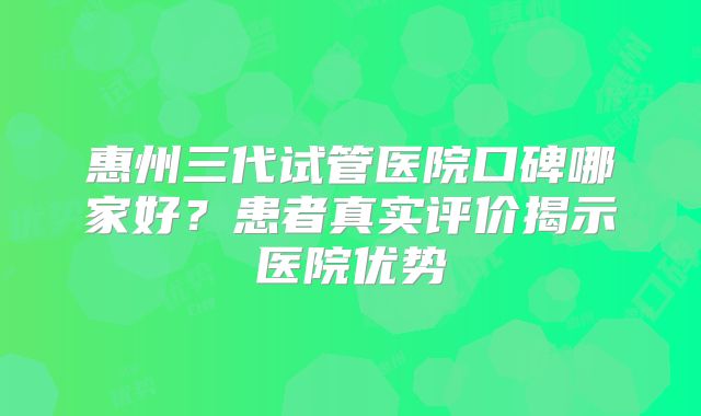 惠州三代试管医院口碑哪家好？患者真实评价揭示医院优势