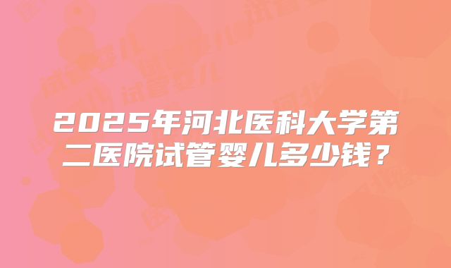 2025年河北医科大学第二医院试管婴儿多少钱？