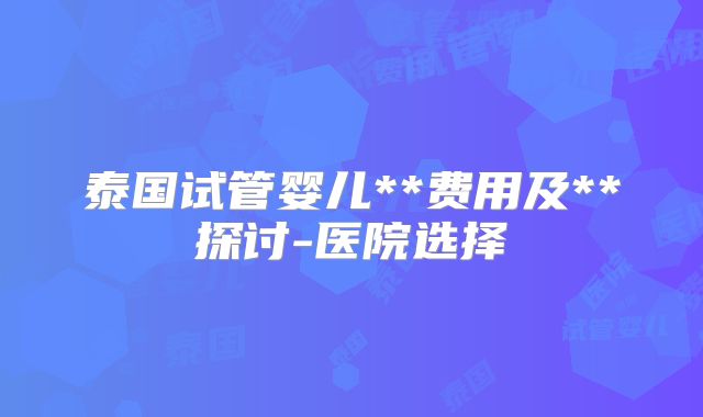 泰国试管婴儿**费用及**探讨-医院选择