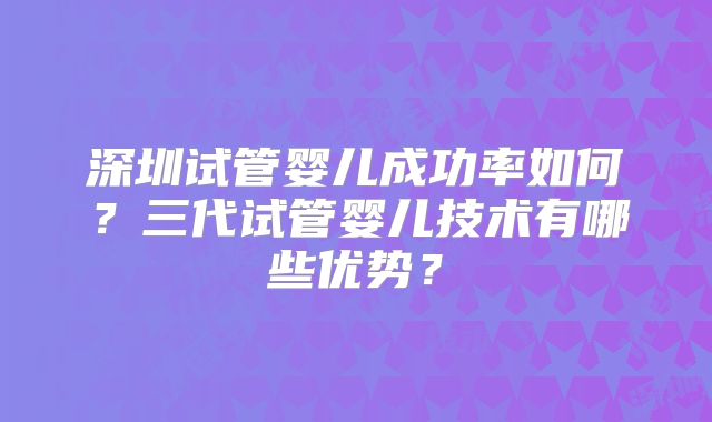 深圳试管婴儿成功率如何？三代试管婴儿技术有哪些优势？