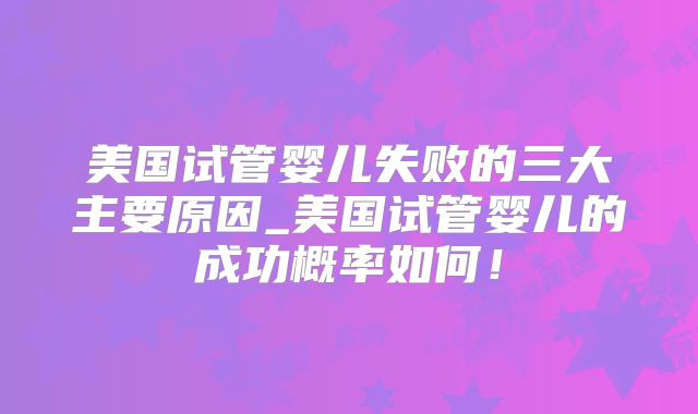 美国试管婴儿失败的三大主要原因_美国试管婴儿的成功概率如何！