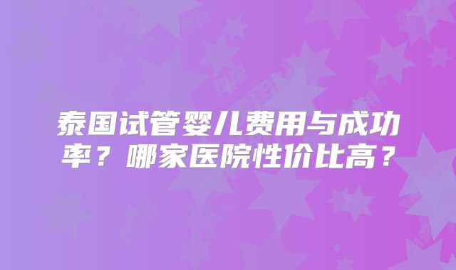 泰国试管婴儿费用与成功率？哪家医院性价比高？