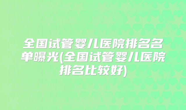 全国试管婴儿医院排名名单曝光(全国试管婴儿医院排名比较好)