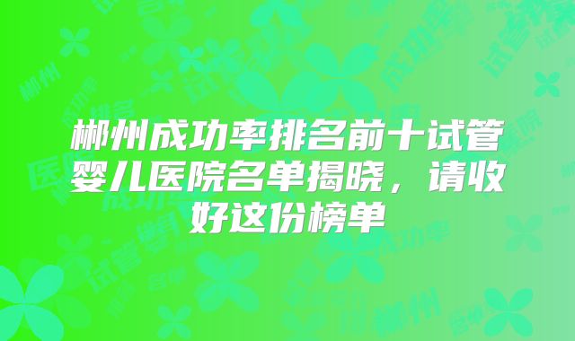 郴州成功率排名前十试管婴儿医院名单揭晓,请收好这份榜单