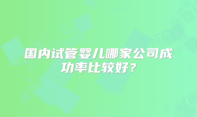 国内试管婴儿哪家公司成功率比较好？