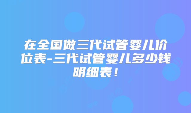 在全国做三代试管婴儿价位表-三代试管婴儿多少钱明细表！
