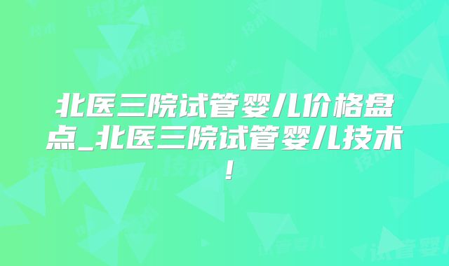 北医三院试管婴儿价格盘点_北医三院试管婴儿技术!