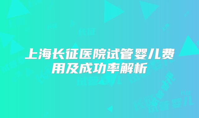 上海长征医院试管婴儿费用及成功率解析