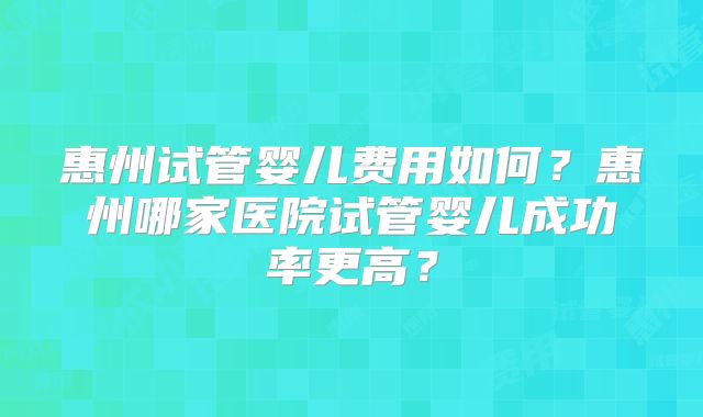 惠州试管婴儿费用如何？惠州哪家医院试管婴儿成功率更高？