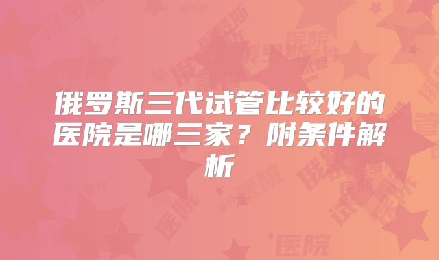 俄罗斯三代试管比较好的医院是哪三家？附条件解析