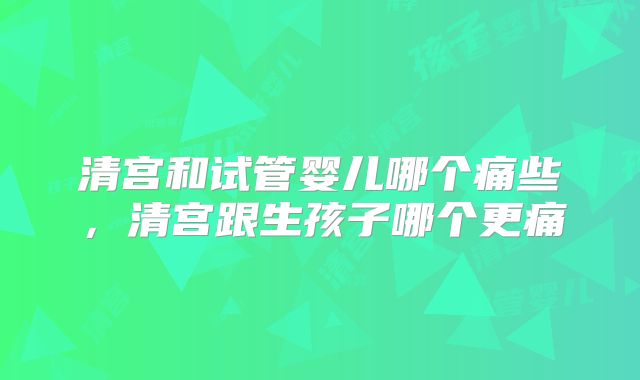 清宫和试管婴儿哪个痛些,清宫跟生孩子哪个更痛