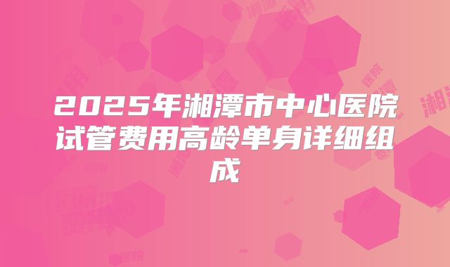 2025年湘潭市中心医院试管费用高龄单身详细组成