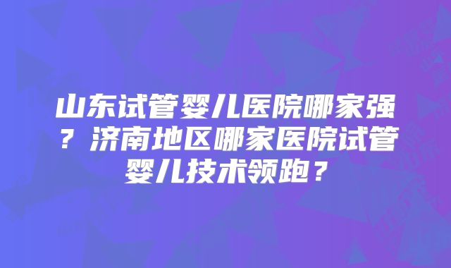 山东试管婴儿医院哪家强？济南地区哪家医院试管婴儿技术领跑？