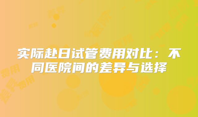实际赴日试管费用对比：不同医院间的差异与选择