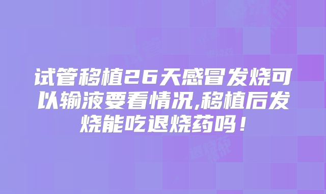 试管移植26天感冒发烧可以输液要看情况,移植后发烧能吃退烧药吗！
