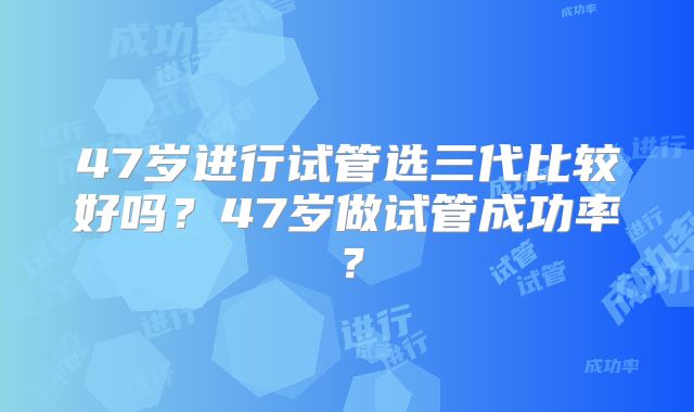 47岁进行试管选三代比较好吗？47岁做试管成功率？