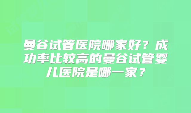 曼谷试管医院哪家好？成功率比较高的曼谷试管婴儿医院是哪一家？