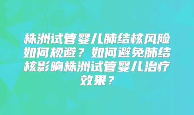 株洲试管婴儿肺结核风险如何规避？如何避免肺结核影响株洲试管婴儿治疗效果？