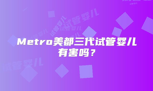 Metro美都三代试管婴儿有害吗？