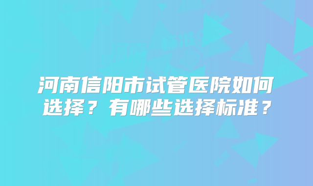 河南信阳市试管医院如何选择？有哪些选择标准？