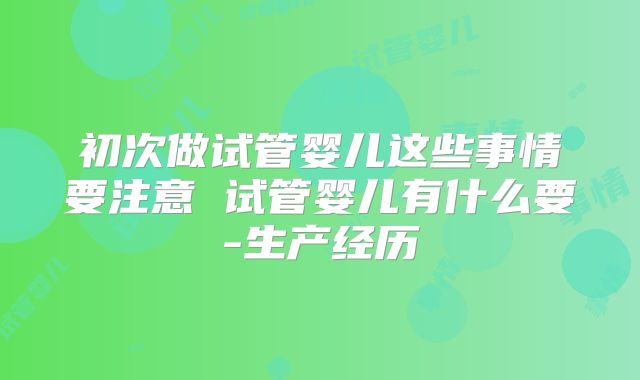 初次做试管婴儿这些事情要注意 试管婴儿有什么要-生产经历