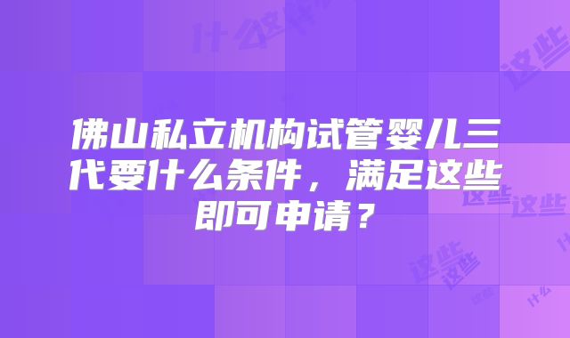 佛山私立机构试管婴儿三代要什么条件，满足这些即可申请？