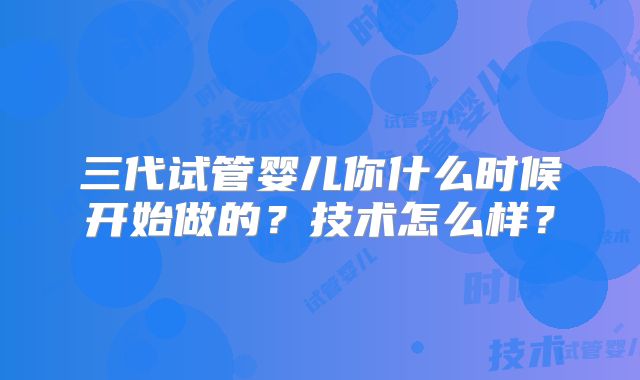 三代试管婴儿你什么时候开始做的?技术怎么样?