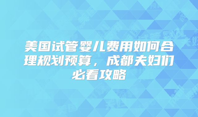 美国试管婴儿费用如何合理规划预算，成都夫妇们必看攻略