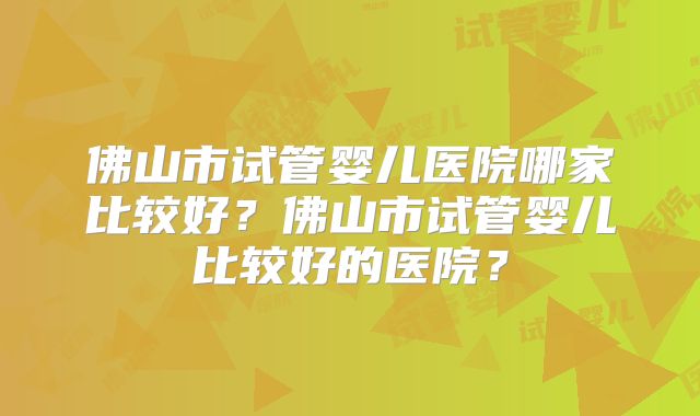 佛山市试管婴儿医院哪家比较好？佛山市试管婴儿比较好的医院？
