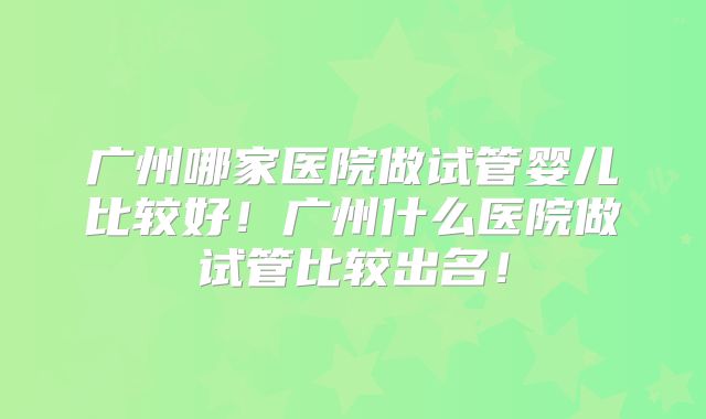 广州哪家医院做试管婴儿比较好!广州什么医院做试管比较出名!