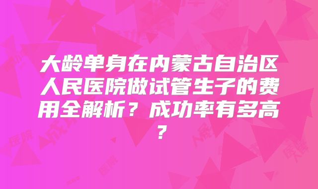 大龄单身在内蒙古自治区人民医院做试管生子的费用全解析？成功率有多高？