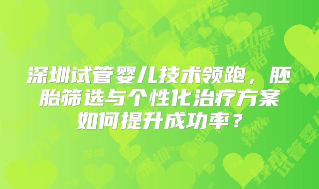 深圳试管婴儿技术领跑，胚胎筛选与个性化治疗方案如何提升成功率？