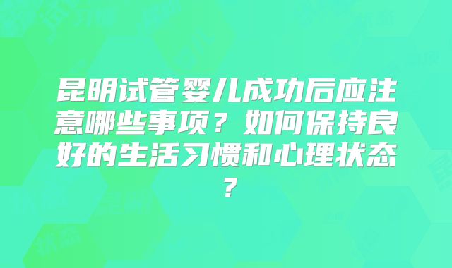 昆明试管婴儿成功后应注意哪些事项？如何保持良好的生活习惯和心理状态？