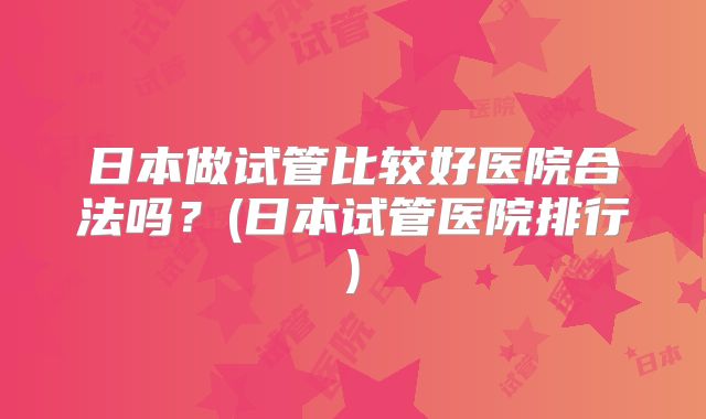 日本做试管比较好医院合法吗？(日本试管医院排行)