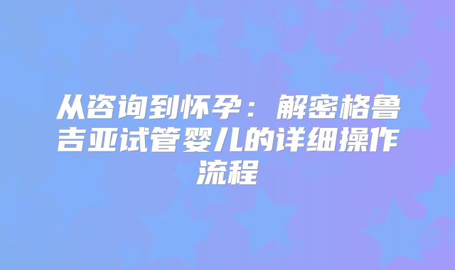 从咨询到怀孕：解密格鲁吉亚试管婴儿的详细操作流程