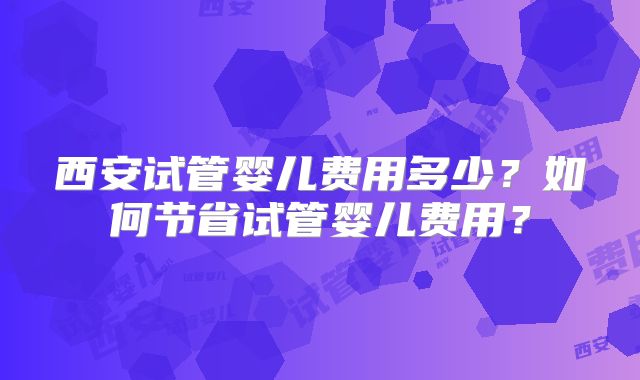 西安试管婴儿费用多少？如何节省试管婴儿费用？