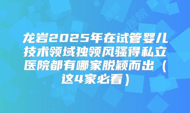 龙岩2025年在试管婴儿技术领域独领风骚得私立医院都有哪家脱颖而出（这4家必看）