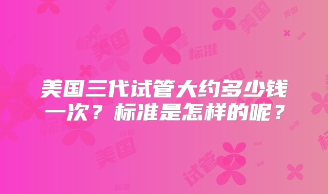 美国三代试管大约多少钱一次?标准是怎样的呢?
