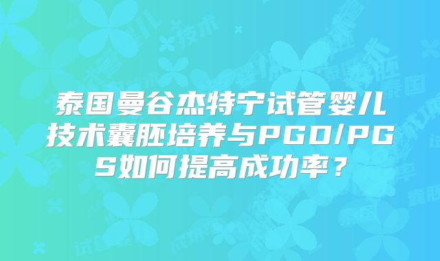 泰国曼谷杰特宁试管婴儿技术囊胚培养与PGD/PGS如何提高成功率?