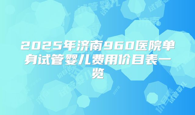 2025年济南960医院单身试管婴儿费用价目表一览